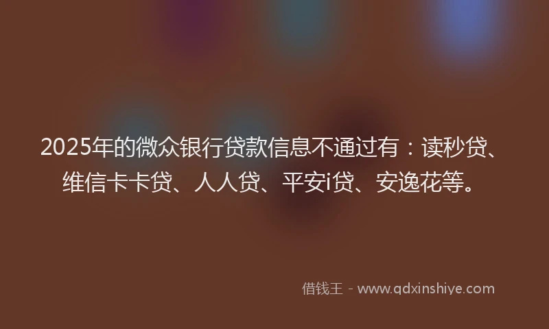 2025年的微众银行贷款信息不通过有：读秒贷、维信卡卡贷、人人贷、平安i贷、安逸花等。