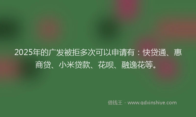 2025年的广发被拒多次可以申请有：快贷通、惠商贷、小米贷款、花呗、融逸花等。