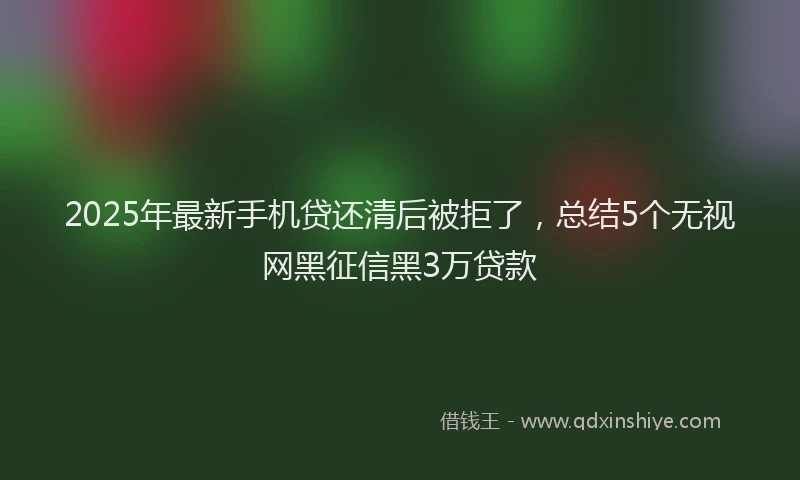 2025年最新手机贷还清后被拒了，总结5个无视网黑征信黑3万贷款
