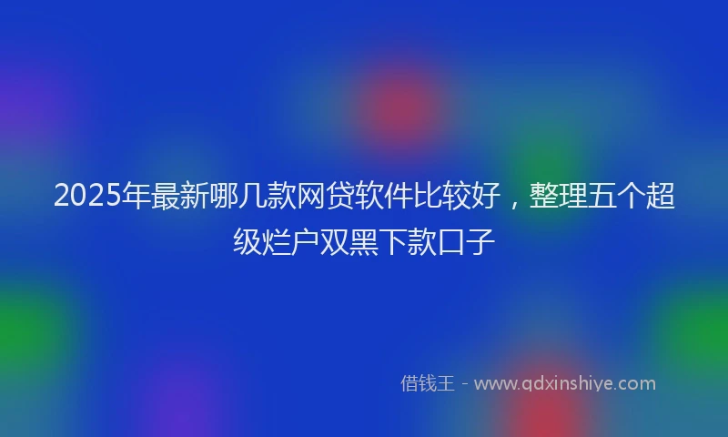 2025年最新哪几款网贷软件比较好，整理五个超级烂户双黑下款口子