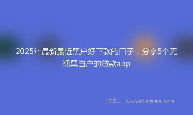 2025年最新最近黑户好下款的口子，分享5个无视黑白户的贷款app