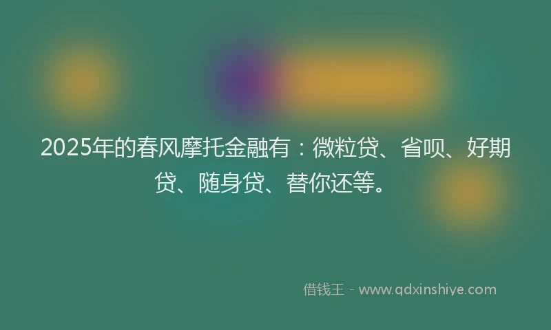 2025年的春风摩托金融有：微粒贷、省呗、好期贷、随身贷、替你还等。