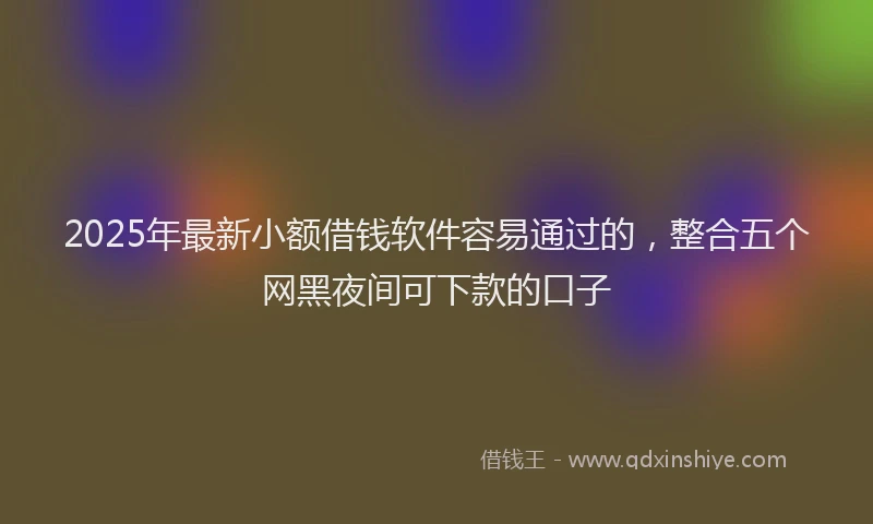 2025年最新小额借钱软件容易通过的，整合五个网黑夜间可下款的口子