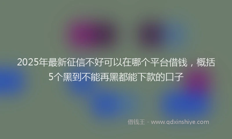 2025年最新征信不好可以在哪个平台借钱，概括5个黑到不能再黑都能下款的口子