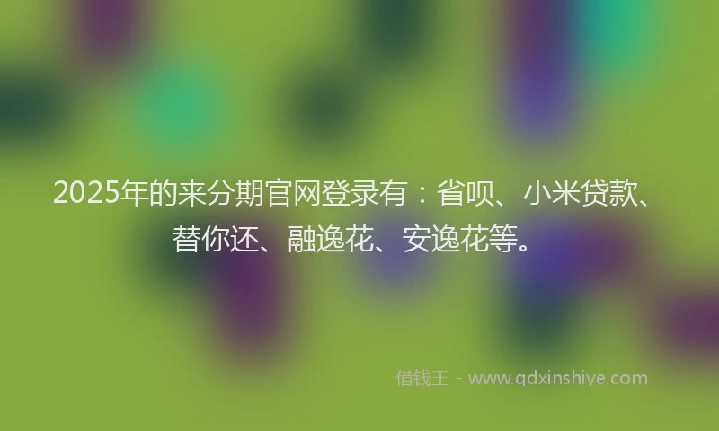 2025年的来分期官网登录有：省呗、小米贷款、替你还、融逸花、安逸花等。