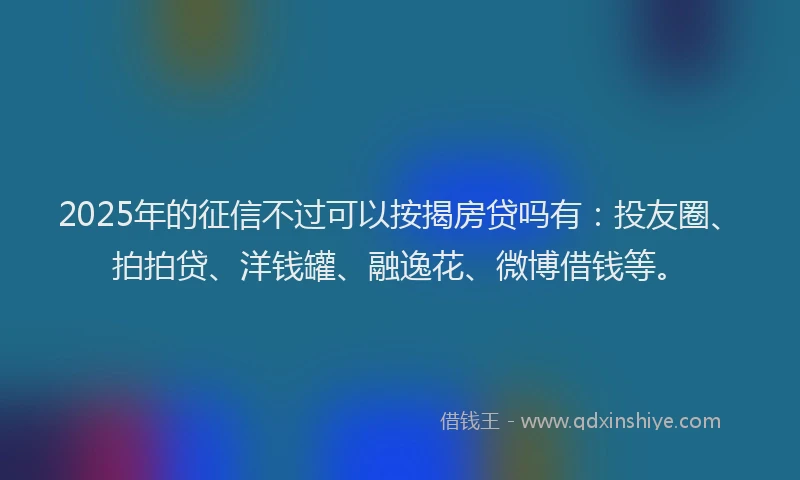 2025年的征信不过可以按揭房贷吗有：投友圈、拍拍贷、洋钱罐、融逸花、微博借钱等。