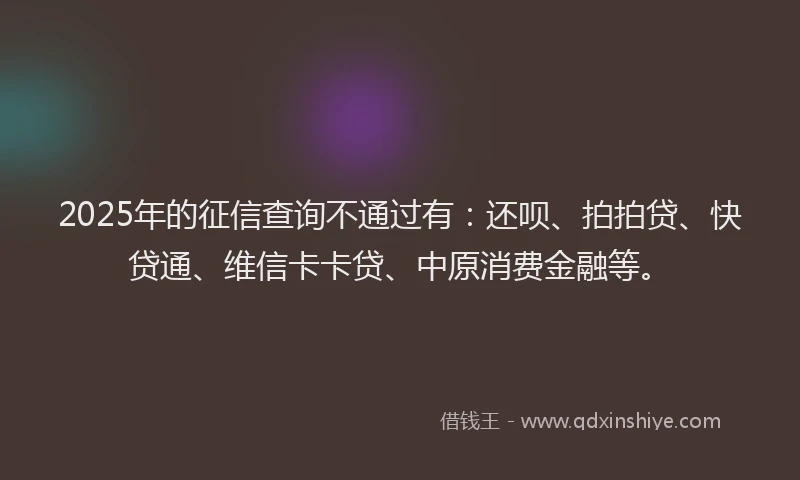 2025年的征信查询不通过有：还呗、拍拍贷、快贷通、维信卡卡贷、中原消费金融等。