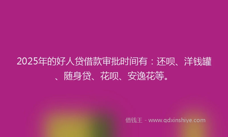 2025年的好人贷借款审批时间有：还呗、洋钱罐、随身贷、花呗、安逸花等。