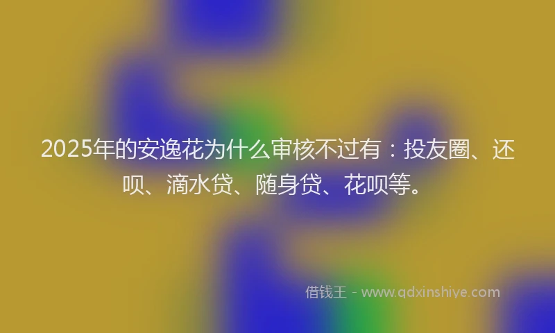 2025年的安逸花为什么审核不过有：投友圈、还呗、滴水贷、随身贷、花呗等。
