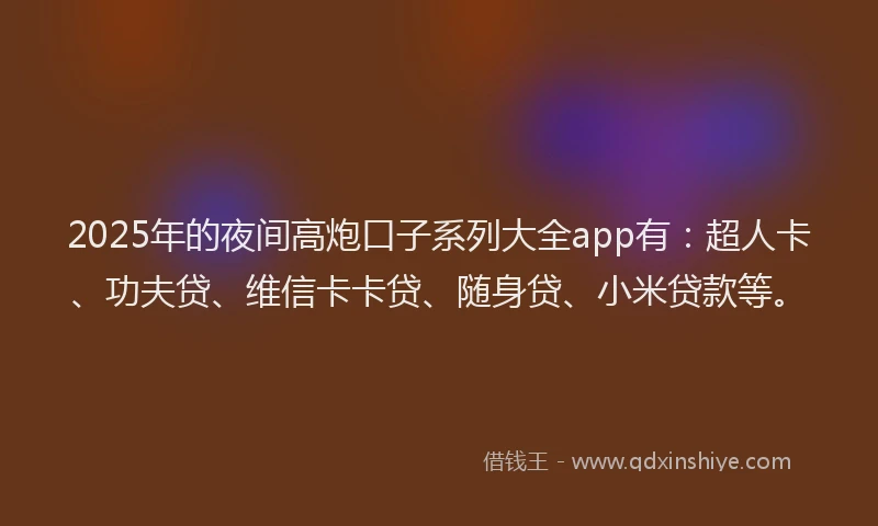 2025年的夜间高炮口子系列大全app有：超人卡、功夫贷、维信卡卡贷、随身贷、小米贷款等。