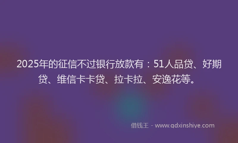 2025年的征信不过银行放款有：51人品贷、好期贷、维信卡卡贷、拉卡拉、安逸花等。