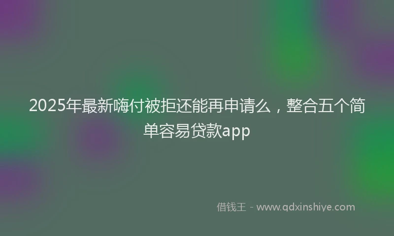 2025年最新嗨付被拒还能再申请么，整合五个简单容易贷款app