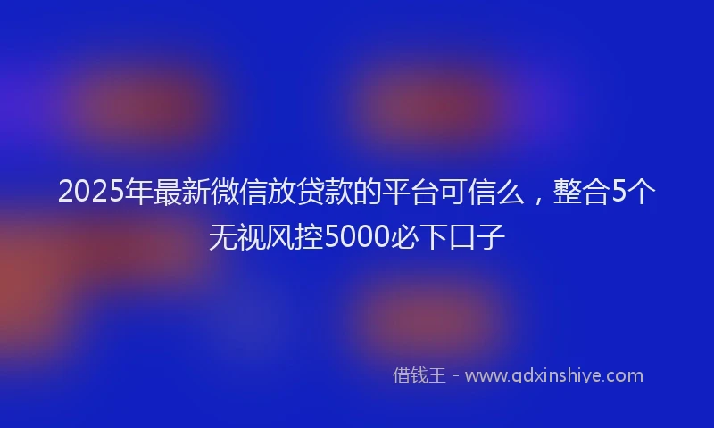 2025年最新微信放贷款的平台可信么，整合5个无视风控5000必下口子