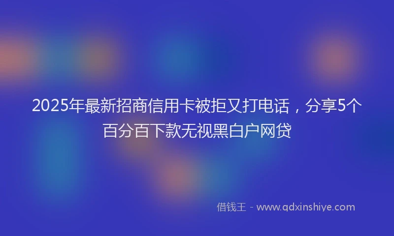 2025年最新招商信用卡被拒又打电话，分享5个百分百下款无视黑白户网贷