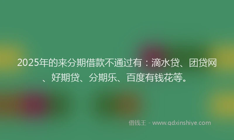 2025年的来分期借款不通过有：滴水贷、团贷网、好期贷、分期乐、百度有钱花等。