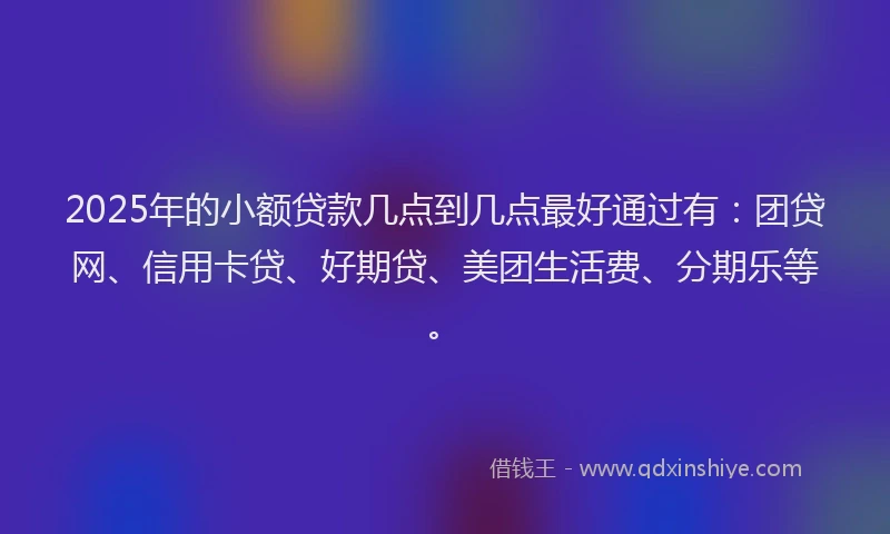 2025年的小额贷款几点到几点最好通过有：团贷网、信用卡贷、好期贷、美团生活费、分期乐等。