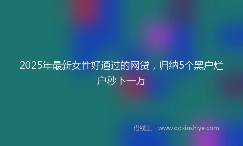 2025年最新女性好通过的网贷，归纳5个黑户烂户秒下一万