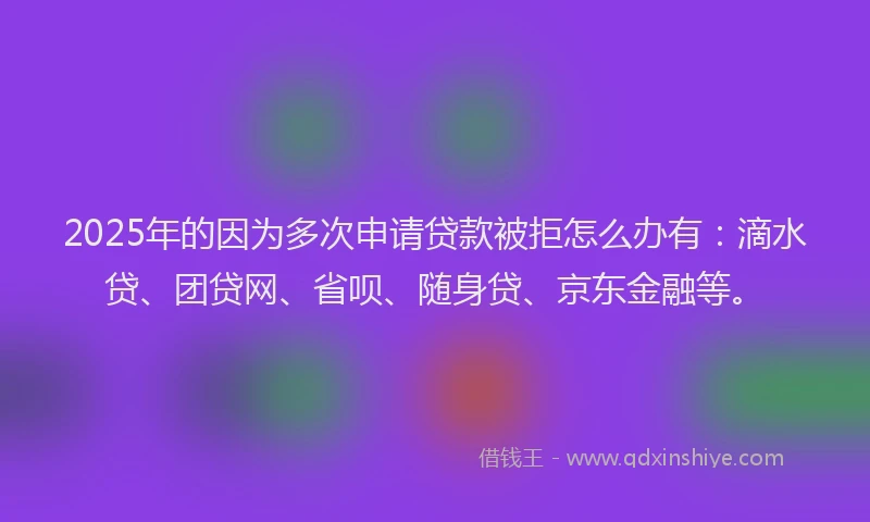 2025年的因为多次申请贷款被拒怎么办有：滴水贷、团贷网、省呗、随身贷、京东金融等。
