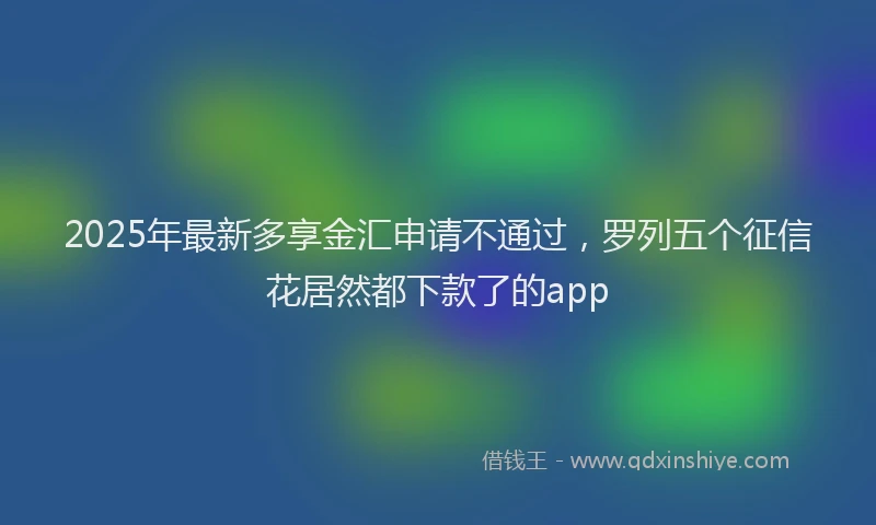 2025年最新多享金汇申请不通过，罗列五个征信花居然都下款了的app