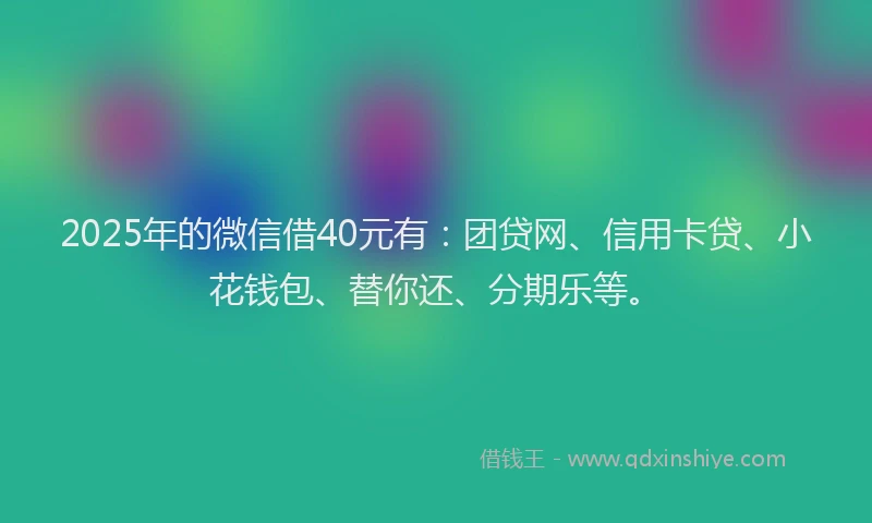 2025年的微信借40元有：团贷网、信用卡贷、小花钱包、替你还、分期乐等。