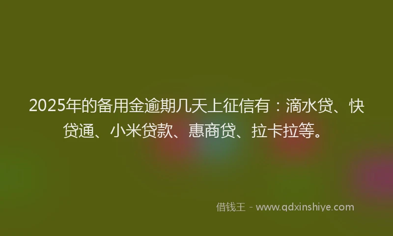 2025年的备用金逾期几天上征信有：滴水贷、快贷通、小米贷款、惠商贷、拉卡拉等。