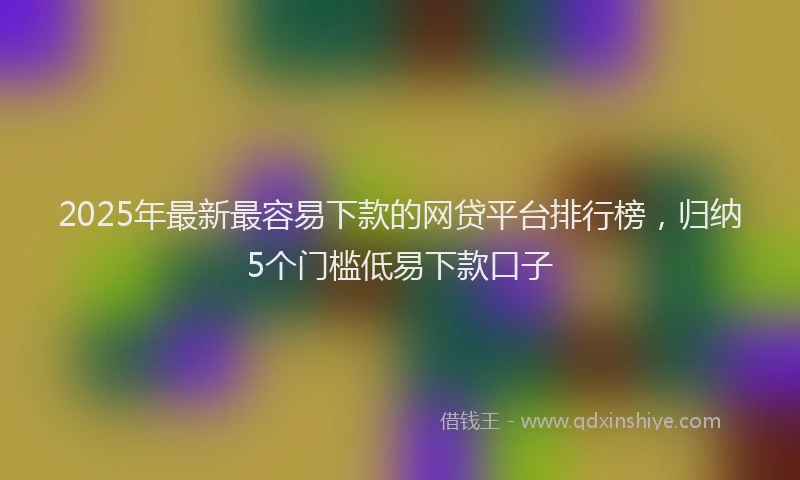 2025年最新最容易下款的网贷平台排行榜，归纳5个门槛低易下款口子