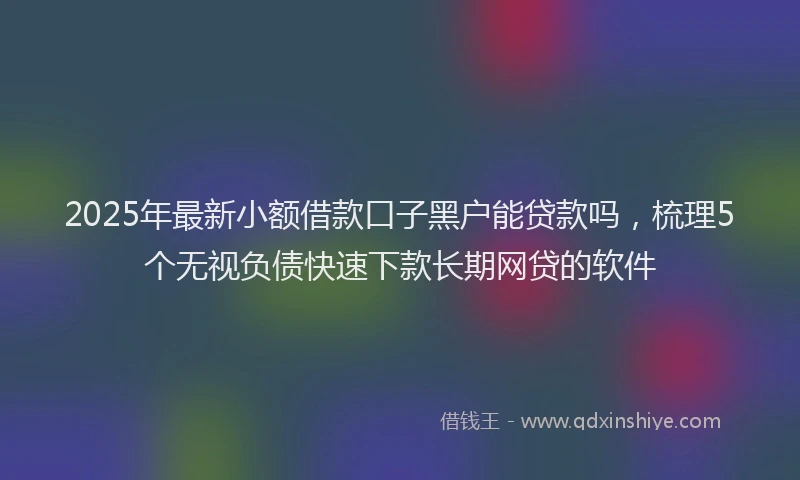 2025年最新小额借款口子黑户能贷款吗，梳理5个无视负债快速下款长期网贷的软件