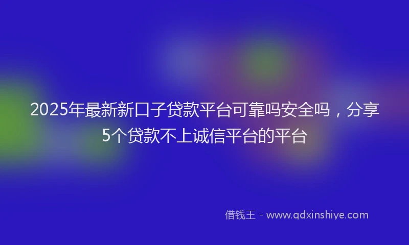 2025年最新新口子贷款平台可靠吗安全吗，分享5个贷款不上诚信平台的平台