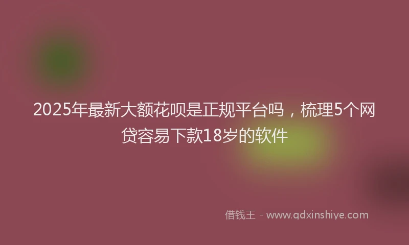2025年最新大额花呗是正规平台吗，梳理5个网贷容易下款18岁的软件