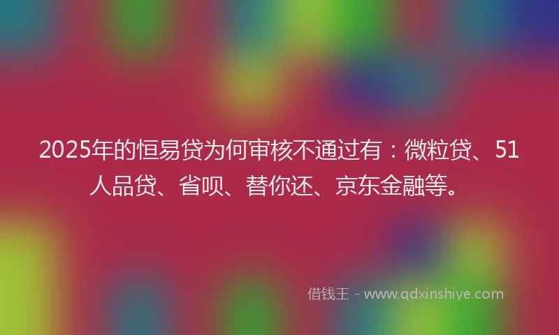 2025年的恒易贷为何审核不通过有：微粒贷、51人品贷、省呗、替你还、京东金融等。
