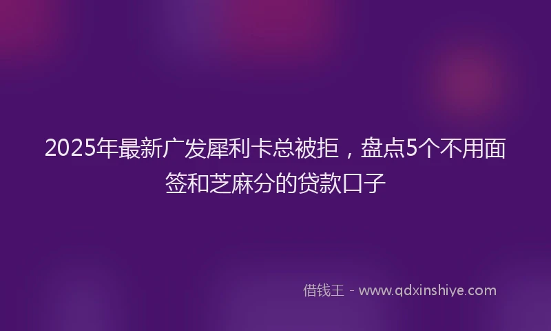 2025年最新广发犀利卡总被拒，盘点5个不用面签和芝麻分的贷款口子