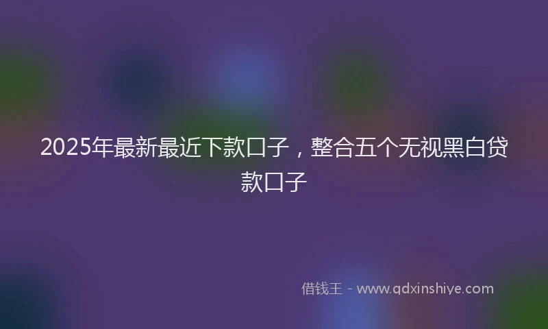 2025年最新最近下款口子，整合五个无视黑白贷款口子