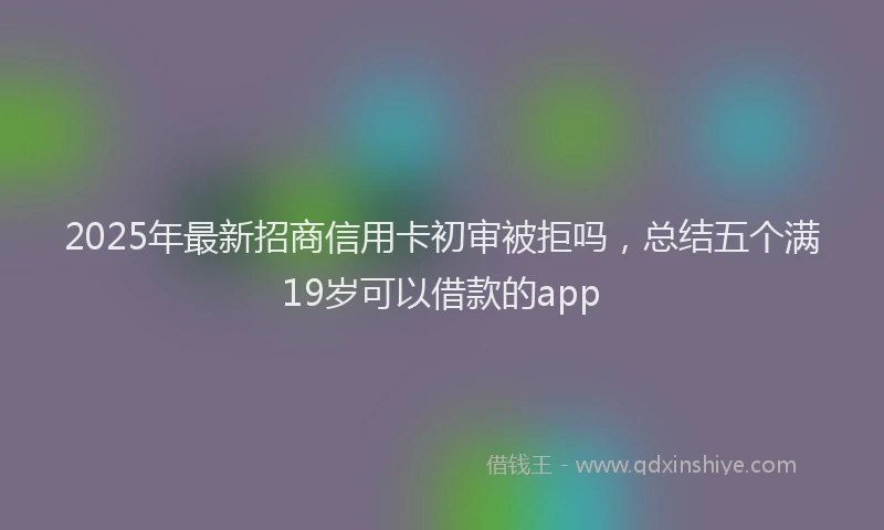 2025年最新招商信用卡初审被拒吗，总结五个满19岁可以借款的app