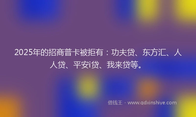 2025年的招商普卡被拒有：功夫贷、东方汇、人人贷、平安i贷、我来贷等。