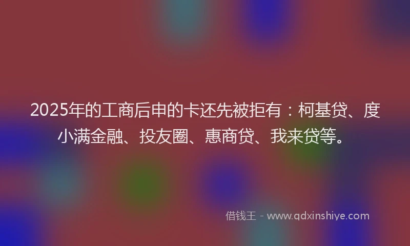 2025年的工商后申的卡还先被拒有：柯基贷、度小满金融、投友圈、惠商贷、我来贷等。