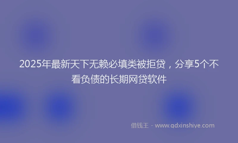 2025年最新天下无赖必填类被拒贷，分享5个不看负债的长期网贷软件