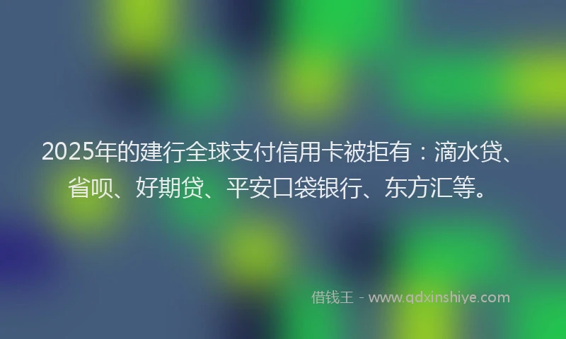 2025年的建行全球支付信用卡被拒有：滴水贷、省呗、好期贷、平安口袋银行、东方汇等。