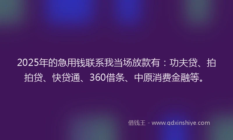 2025年的急用钱联系我当场放款有：功夫贷、拍拍贷、快贷通、360借条、中原消费金融等。