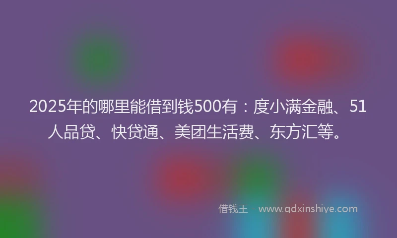 2025年的哪里能借到钱500有：度小满金融、51人品贷、快贷通、美团生活费、东方汇等。