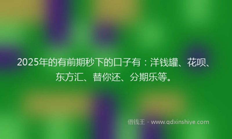 2025年的有前期秒下的口子有：洋钱罐、花呗、东方汇、替你还、分期乐等。