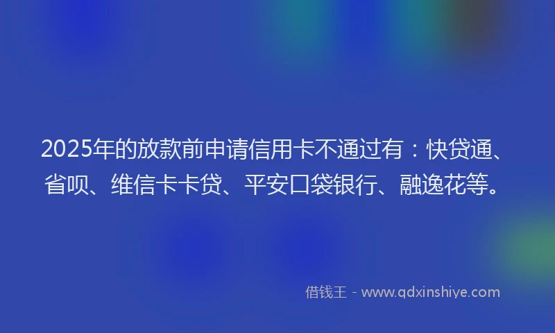 2025年的放款前申请信用卡不通过有：快贷通、省呗、维信卡卡贷、平安口袋银行、融逸花等。