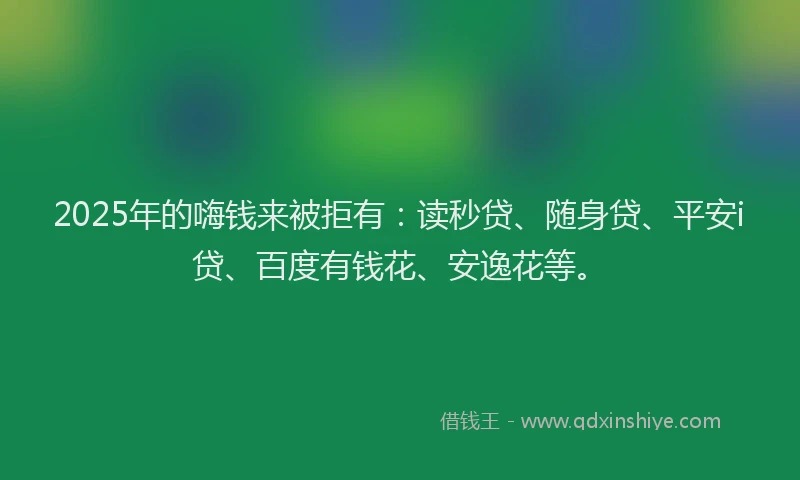 2025年的嗨钱来被拒有：读秒贷、随身贷、平安i贷、百度有钱花、安逸花等。