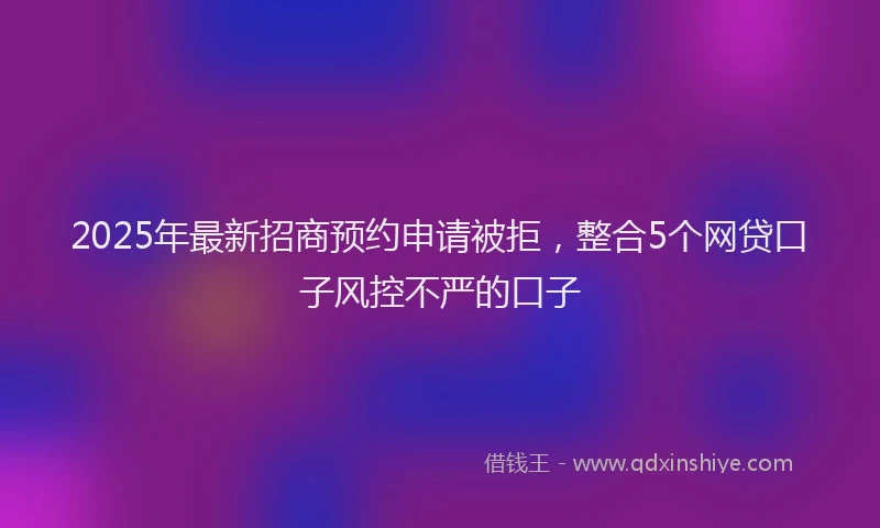 2025年最新招商预约申请被拒，整合5个网贷口子风控不严的口子