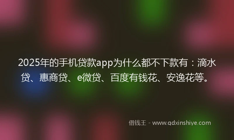 2025年的手机贷款app为什么都不下款有：滴水贷、惠商贷、e微贷、百度有钱花、安逸花等。