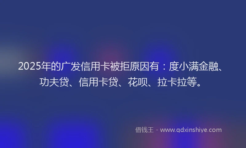 2025年的广发信用卡被拒原因有：度小满金融、功夫贷、信用卡贷、花呗、拉卡拉等。