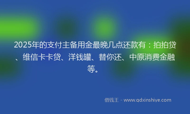 2025年的支付主备用金最晚几点还款有：拍拍贷、维信卡卡贷、洋钱罐、替你还、中原消费金融等。