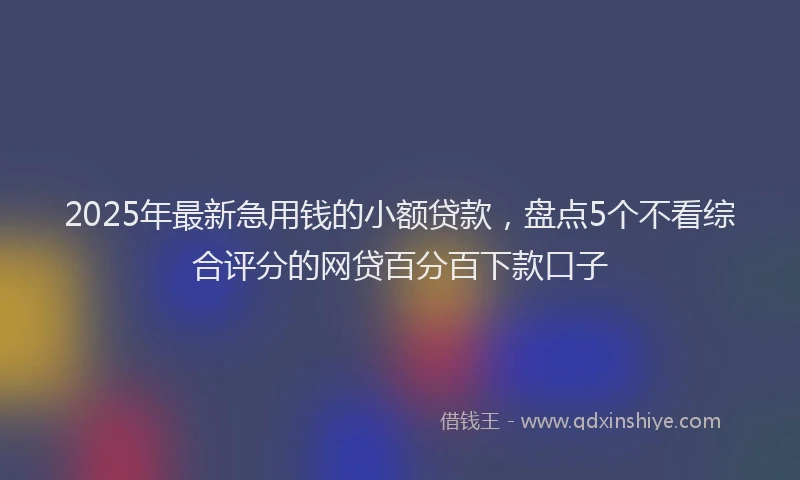 2025年最新急用钱的小额贷款，盘点5个不看综合评分的网贷百分百下款口子