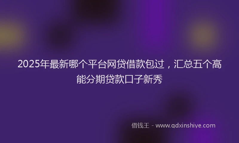 2025年最新哪个平台网贷借款包过，汇总五个高能分期贷款口子新秀