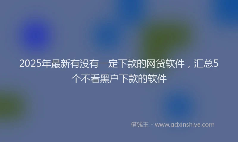 2025年最新有没有一定下款的网贷软件，汇总5个不看黑户下款的软件