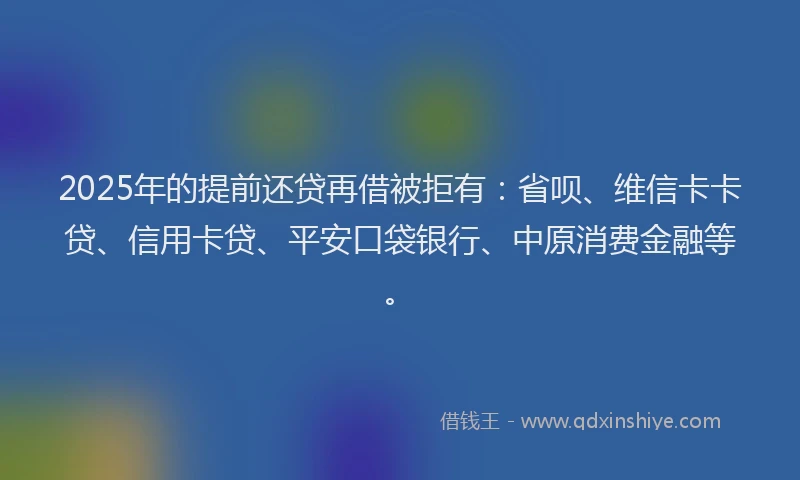 2025年的提前还贷再借被拒有：省呗、维信卡卡贷、信用卡贷、平安口袋银行、中原消费金融等。